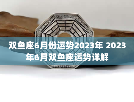 双鱼座6月份运势2023年 2023年6月双鱼座运势详解