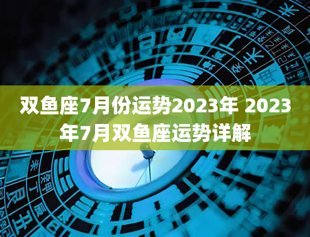 双鱼座7月份运势2023年 2023年7月双鱼座运势详解