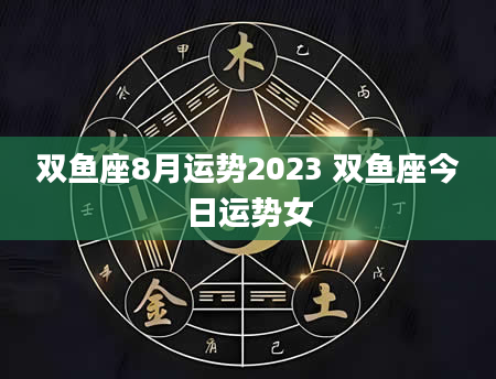 双鱼座8月运势2023 双鱼座今日运势女