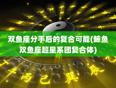 双鱼座分手后的复合可能(鲸鱼双鱼座超星系团复合体)