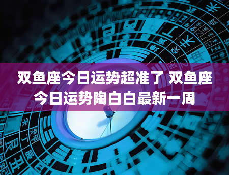 双鱼座今日运势超准了 双鱼座今日运势陶白白最新一周