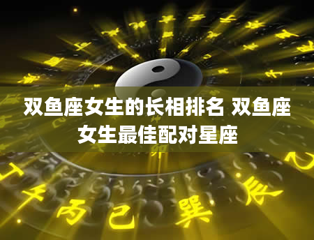 双鱼座女生的长相排名 双鱼座女生最佳配对星座