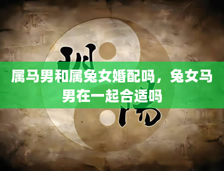 属马男和属兔女婚配吗，兔女马男在一起合适吗