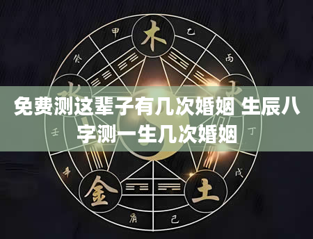 免费测这辈子有几次婚姻 生辰八字测一生几次婚姻
