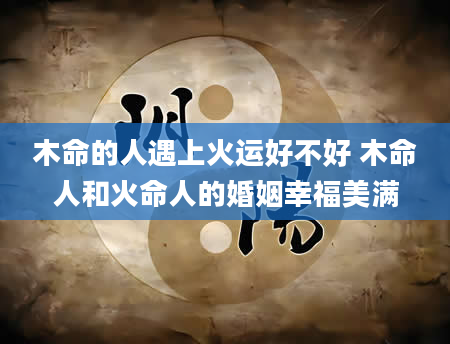 木命的人遇上火运好不好 木命人和火命人的婚姻幸福美满