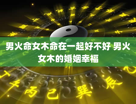 男火命女木命在一起好不好 男火女木的婚姻幸福