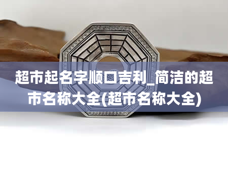 超市起名字顺口吉利_简洁的超市名称大全(超市名称大全)