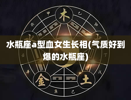 水瓶座a型血女生长相(气质好到爆的水瓶座)