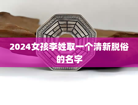 2024女孩李姓取一个清新脱俗的名字