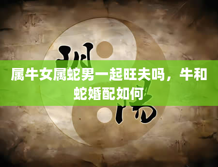 属牛女属蛇男一起旺夫吗，牛和蛇婚配如何
