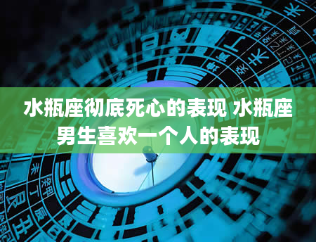 水瓶座彻底死心的表现 水瓶座男生喜欢一个人的表现