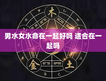 男水女水命在一起好吗 适合在一起吗