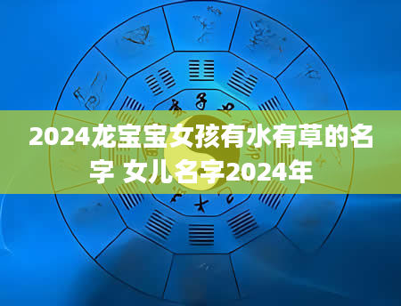 2024龙宝宝女孩有水有草的名字 女儿名字2024年