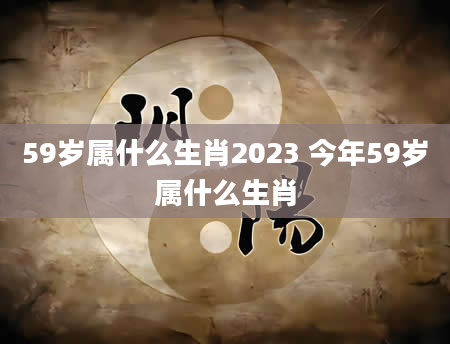 59岁属什么生肖2023 今年59岁属什么生肖