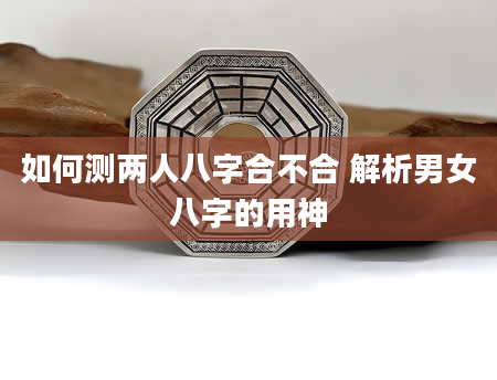 如何测两人八字合不合 解析男女八字的用神
