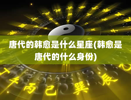 唐代的韩愈是什么星座(韩愈是唐代的什么身份)