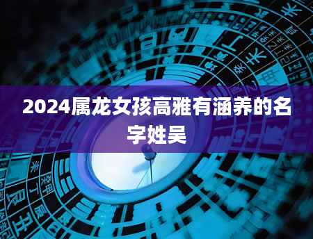 2024属龙女孩高雅有涵养的名字姓吴