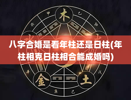 八字合婚是看年柱还是日柱(年柱相克日柱相合能成婚吗)