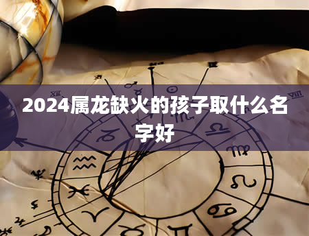 2024属龙缺火的孩子取什么名字好