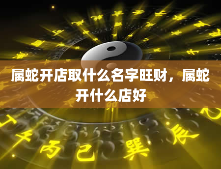 属蛇开店取什么名字旺财，属蛇开什么店好