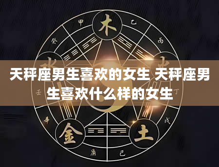 天秤座男生喜欢的女生 天秤座男生喜欢什么样的女生