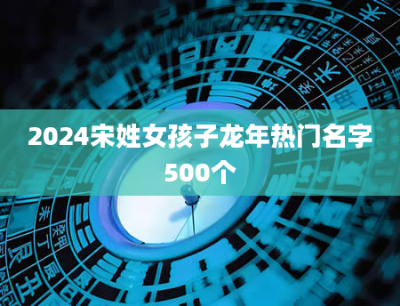 2024宋姓女孩子龙年热门名字500个