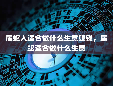 属蛇人适合做什么生意赚钱，属蛇适合做什么生意