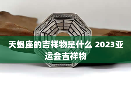 天蝎座的吉祥物是什么 2023亚运会吉祥物
