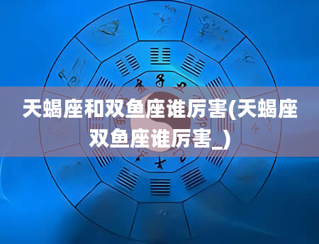 天蝎座和双鱼座谁厉害(天蝎座双鱼座谁厉害_)