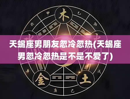 天蝎座男朋友忽冷忽热(天蝎座男忽冷忽热是不是不爱了)