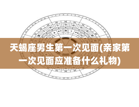 天蝎座男生第一次见面(亲家第一次见面应准备什么礼物)