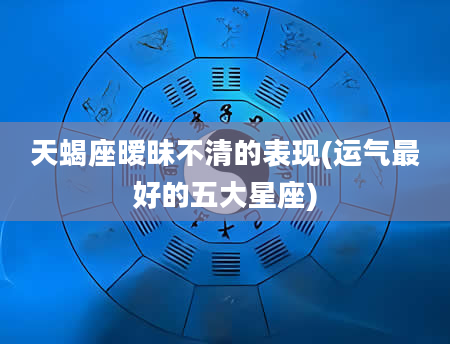 天蝎座暧昧不清的表现(运气最好的五大星座)