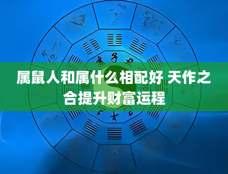 属鼠人和属什么相配好 天作之合提升财富运程