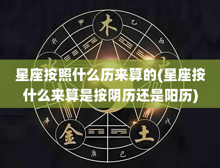 星座按照什么历来算的(星座按什么来算是按阴历还是阳历)