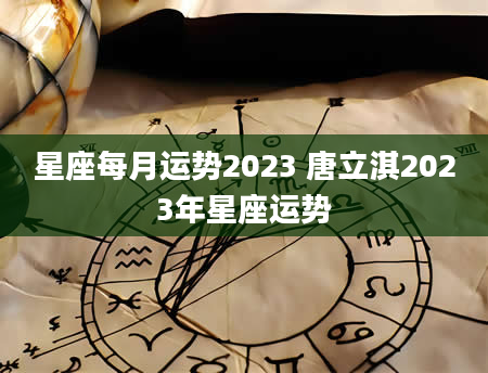 星座每月运势2023 唐立淇2023年星座运势