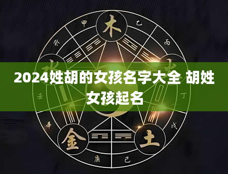 2024姓胡的女孩名字大全 胡姓女孩起名