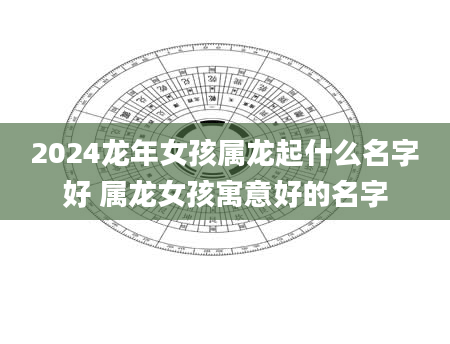 2024龙年女孩属龙起什么名字好 属龙女孩寓意好的名字