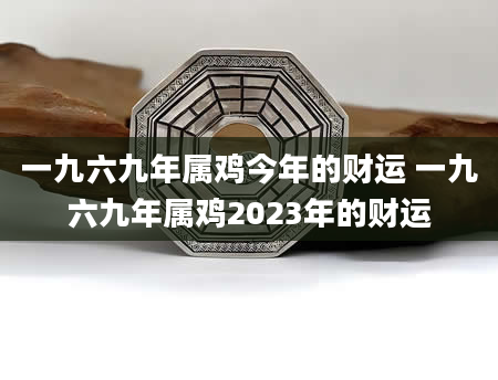 一九六九年属鸡今年的财运 一九六九年属鸡2023年的财运