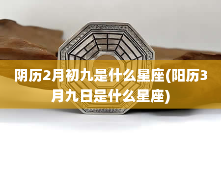 阴历2月初九是什么星座(阳历3月九日是什么星座)