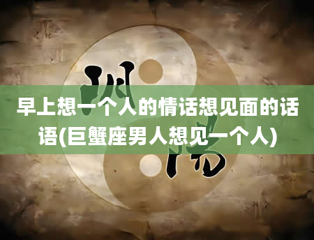 早上想一个人的情话想见面的话语(巨蟹座男人想见一个人)