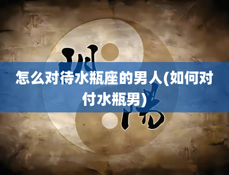 怎么对待水瓶座的男人(如何对付水瓶男)