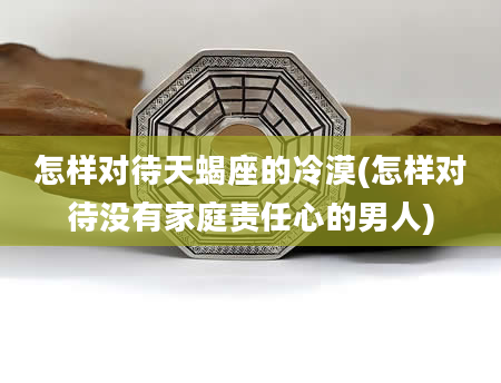 怎样对待天蝎座的冷漠(怎样对待没有家庭责任心的男人)