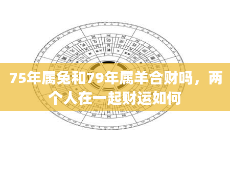 75年属兔和79年属羊合财吗，两个人在一起财运如何