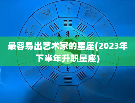 最容易出艺术家的星座(2023年下半年升职星座)