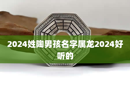 2024姓陶男孩名字属龙2024好听的