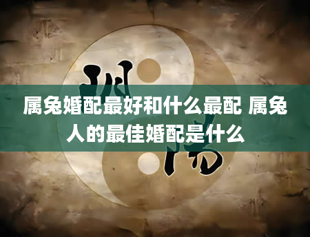 属兔婚配最好和什么最配 属兔人的最佳婚配是什么