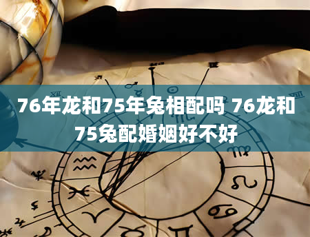 76年龙和75年兔相配吗 76龙和75兔配婚姻好不好