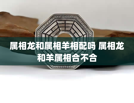 属相龙和属相羊相配吗 属相龙和羊属相合不合