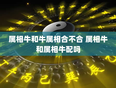 属相牛和牛属相合不合 属相牛和属相牛配吗