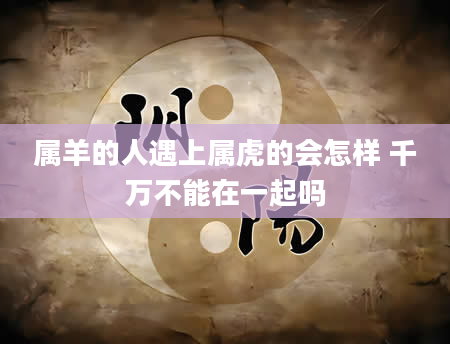 属羊的人遇上属虎的会怎样 千万不能在一起吗